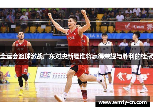 全运会篮球激战广东对决新疆谁将赢得荣耀与胜利的桂冠